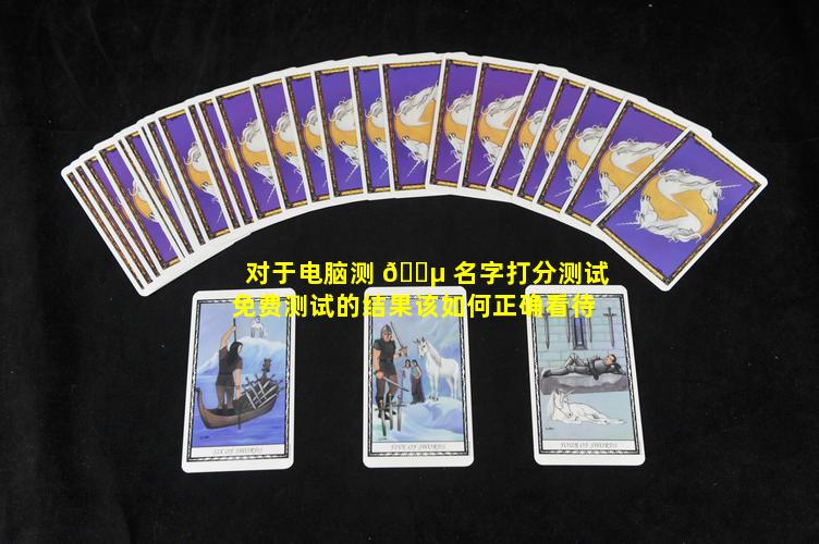 对于电脑测 🌵 名字打分测试免费测试的结果该如何正确看待